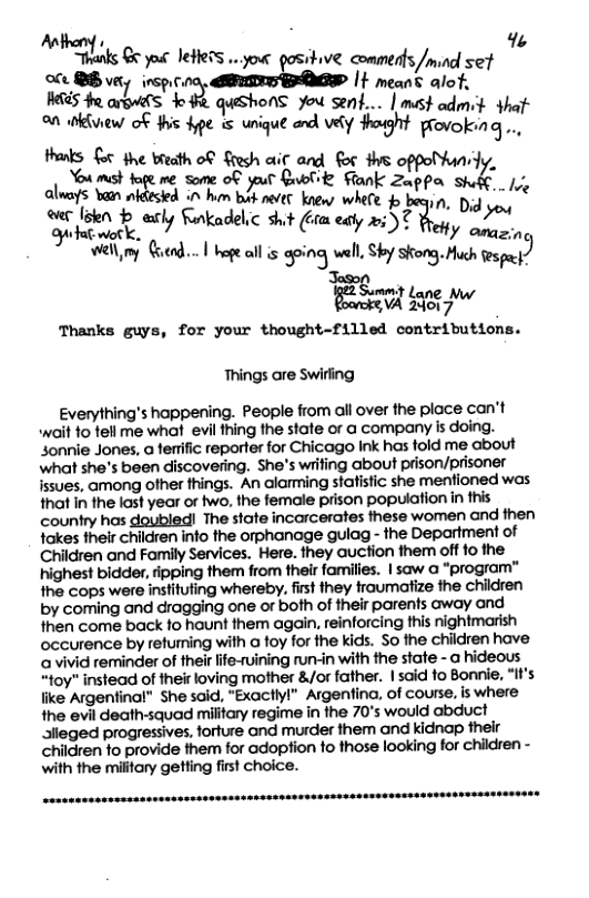 Antheny s % Trenls €6 yoi JeHelS o.your gositive comments /mind set  oce Qi very .q.r.&m It means alot,  S o arow(s o e queshonS you sent... | mest admit that  o divew of s e s unique and Y oght provoking..  thaks G fhe breath o€ Sresh aiit and for s oppolhunii You must of ol " st R R et e ek B, 3l  @ [ Seqs e 7’**3«“1 etly Sankadelic sht i aty 237 Yot qony:  el my Goend... | hope all is aping wel, Sky skong. Huch espa )  Summt ) [=wd g Thanks guys, for your thought-filled contributions.  Things are Swiing  Everything’s happening. People from all over the ploce can’t wait fo fell me what evil thing the state or @ company is doing. sonnie Jones, a ferrific reporter for Chicago Ink has fold me about what she’s been discovering. She’s wiifing about prison/prisoner issues, among ofher fhings. An alaming stafistic she menfioned was that In the last year or two, the female prison population i this country has doubled! The state incarcerates these women and then fakes their children info the orphanage gulag - the Department of Children and Family Services. Here. they auction them off 0 the highest bidder, fipping them from their families. | saw @ “program” the cops were insfitufing whereby. fist they traumaize the chidren by coming and dragging one or both of their parents away and then come back fo hount them again, reinforcing this nightmarish occurence by refurming with a foy for the kids. So the children have a vivid reminder of thelr lfe-ruining run-in with the state - @ hideous “toy" instead of their loving mother &/or father. 1said fo Bonnie, “f’s ke Argeninal” She said, “Exactlyl” Argentina, of course, is where the evil death-squad military regime in the 70’s would abduct alleged progressives, forture and murder them and kidnap their children fo provide them for adoption fo those looking for children - with the military getting first choice. 